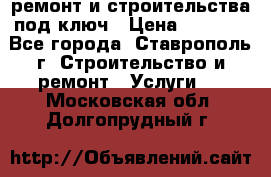ремонт и строительства под ключ › Цена ­ 1 000 - Все города, Ставрополь г. Строительство и ремонт » Услуги   . Московская обл.,Долгопрудный г.